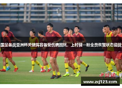 国足备战亚洲杯关键阵容备受伤病困扰，上村健一盼全员恢复状态迎战
